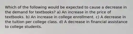 Which of the following would be expected to cause a decrease in the demand for textbooks? a) An increase in the price of textbooks. b) An increase in college enrollment. c) A decrease in the tuition per college class. d) A decrease in financial assistance to college students.