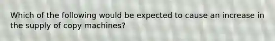 Which of the following would be expected to cause an increase in the supply of copy machines?