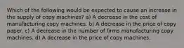 Which of the following would be expected to cause an increase in the supply of copy machines? a) A decrease in the cost of manufacturing copy machines. b) A decrease in the price of copy paper. c) A decrease in the number of firms manufacturing copy machines. d) A decrease in the price of copy machines.