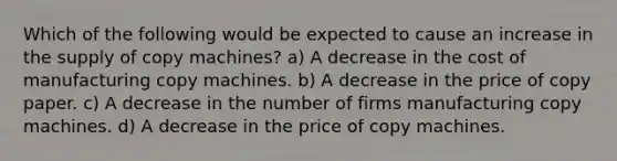 Which of the following would be expected to cause an increase in the supply of copy machines? a) A decrease in the cost of manufacturing copy machines. b) A decrease in the price of copy paper. c) A decrease in the number of firms manufacturing copy machines. d) A decrease in the price of copy machines.