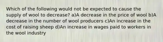 Which of the following would not be expected to cause the supply of wool to decrease? a)A decrease in the price of wool b)A decrease in the number of wool producers c)An increase in the cost of raising sheep d)An increase in wages paid to workers in the wool industry