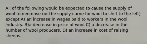 All of the following would be expected to cause the supply of wool to decrease (or the supply curve for wool to shift to the left) except A) an increase in wages paid to workers in the wool industry. B)a decrease in price of wool C) a decrease in the number of wool producers. D) an increase in cost of raising sheeps.