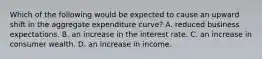 Which of the following would be expected to cause an upward shift in the aggregate expenditure curve? A. reduced business expectations. B. an increase in the interest rate. C. an increase in consumer wealth. D. an increase in income.