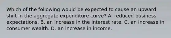 Which of the following would be expected to cause an upward shift in the aggregate expenditure curve? A. reduced business expectations. B. an increase in the interest rate. C. an increase in consumer wealth. D. an increase in income.