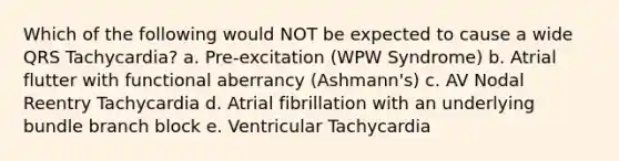 Which of the following would NOT be expected to cause a wide QRS Tachycardia? a. Pre-excitation (WPW Syndrome) b. Atrial flutter with functional aberrancy (Ashmann's) c. AV Nodal Reentry Tachycardia d. Atrial fibrillation with an underlying bundle branch block e. Ventricular Tachycardia