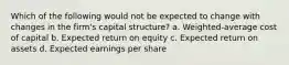 Which of the following would not be expected to change with changes in the firm's capital structure? a. Weighted-average cost of capital b. Expected return on equity c. Expected return on assets d. Expected earnings per share