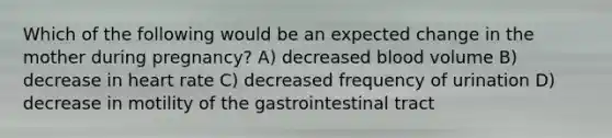 Which of the following would be an expected change in the mother during pregnancy? A) decreased blood volume B) decrease in heart rate C) decreased frequency of urination D) decrease in motility of the gastrointestinal tract