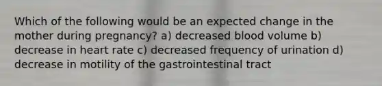 Which of the following would be an expected change in the mother during pregnancy? a) decreased blood volume b) decrease in heart rate c) decreased frequency of urination d) decrease in motility of the gastrointestinal tract