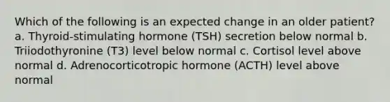 Which of the following is an expected change in an older patient? a. Thyroid-stimulating hormone (TSH) secretion below normal b. Triiodothyronine (T3) level below normal c. Cortisol level above normal d. Adrenocorticotropic hormone (ACTH) level above normal