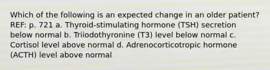 Which of the following is an expected change in an older patient?REF: p. 721 a. Thyroid-stimulating hormone (TSH) secretion below normal b. Triiodothyronine (T3) level below normal c. Cortisol level above normal d. Adrenocorticotropic hormone (ACTH) level above normal