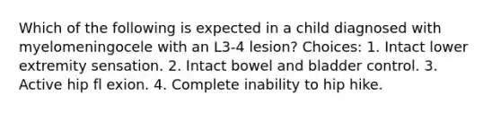 Which of the following is expected in a child diagnosed with myelomeningocele with an L3-4 lesion? Choices: 1. Intact lower extremity sensation. 2. Intact bowel and bladder control. 3. Active hip fl exion. 4. Complete inability to hip hike.