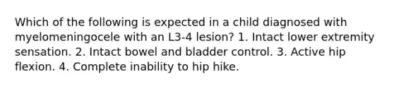 Which of the following is expected in a child diagnosed with myelomeningocele with an L3-4 lesion? 1. Intact lower extremity sensation. 2. Intact bowel and bladder control. 3. Active hip flexion. 4. Complete inability to hip hike.