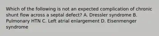 Which of the following is not an expected complication of chronic shunt flow across a septal defect? A. Dressler syndrome B. Pulmonary HTN C. Left atrial enlargement D. Eisenmenger syndrome