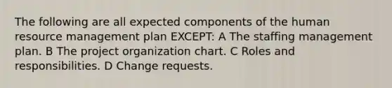 The following are all expected components of the human resource management plan EXCEPT: A The staffing management plan. B The project organization chart. C Roles and responsibilities. D Change requests.