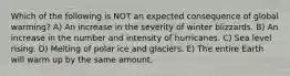 Which of the following is NOT an expected consequence of global warming? A) An increase in the severity of winter blizzards. B) An increase in the number and intensity of hurricanes. C) Sea level rising. D) Melting of polar ice and glaciers. E) The entire Earth will warm up by the same amount.