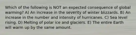 Which of the following is NOT an expected consequence of global warming? A) An increase in the severity of winter blizzards. B) An increase in the number and intensity of hurricanes. C) Sea level rising. D) Melting of polar ice and glaciers. E) The entire Earth will warm up by the same amount.