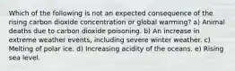 Which of the following is not an expected consequence of the rising carbon dioxide concentration or global warming? a) Animal deaths due to carbon dioxide poisoning. b) An increase in extreme weather events, including severe winter weather. c) Melting of polar ice. d) Increasing acidity of the oceans. e) Rising sea level.