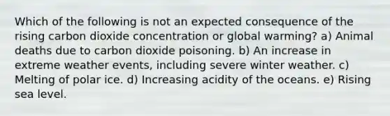 Which of the following is not an expected consequence of the rising carbon dioxide concentration or global warming? a) Animal deaths due to carbon dioxide poisoning. b) An increase in extreme weather events, including severe winter weather. c) Melting of polar ice. d) Increasing acidity of the oceans. e) Rising sea level.