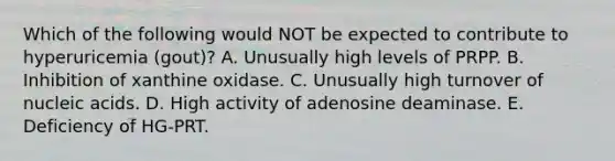 Which of the following would NOT be expected to contribute to hyperuricemia (gout)? A. Unusually high levels of PRPP. B. Inhibition of xanthine oxidase. C. Unusually high turnover of nucleic acids. D. High activity of adenosine deaminase. E. Deficiency of HG-PRT.