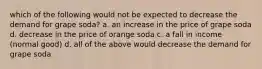 which of the following would not be expected to decrease the demand for grape soda? a. an increase in the price of grape soda d. decrease in the price of orange soda c. a fall in income (normal good) d. all of the above would decrease the demand for grape soda