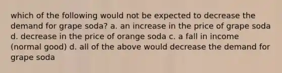 which of the following would not be expected to decrease the demand for grape soda? a. an increase in the price of grape soda d. decrease in the price of orange soda c. a fall in income (normal good) d. all of the above would decrease the demand for grape soda