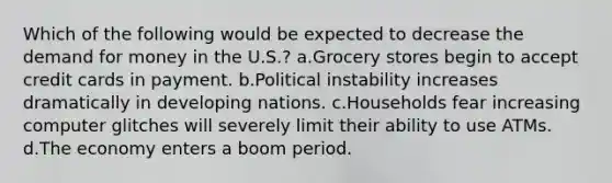 Which of the following would be expected to decrease the demand for money in the U.S.? a.Grocery stores begin to accept credit cards in payment. b.Political instability increases dramatically in developing nations. c.Households fear increasing computer glitches will severely limit their ability to use ATMs. d.The economy enters a boom period.