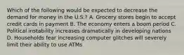 Which of the following would be expected to decrease the demand for money in the U.S.? A. Grocery stores begin to accept credit cards in payment B. The economy enters a boom period C. Political instability increases dramatically in developing nations D. Households fear increasing computer glitches will severely limit their ability to use ATMs