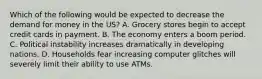 Which of the following would be expected to decrease the demand for money in the US? A. Grocery stores begin to accept credit cards in payment. B. The economy enters a boom period. C. Political instability increases dramatically in developing nations. D. Households fear increasing computer glitches will severely limit their ability to use ATMs.