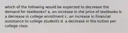 which of the following would be expected to decrease the demand for textbooks? a. an increase in the price of textbooks b. a decrease in college enrollment c. an increase in financial assistance to college students d. a decrease in the tuition per college class