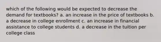 which of the following would be expected to decrease the demand for textbooks? a. an increase in the price of textbooks b. a decrease in college enrollment c. an increase in financial assistance to college students d. a decrease in the tuition per college class