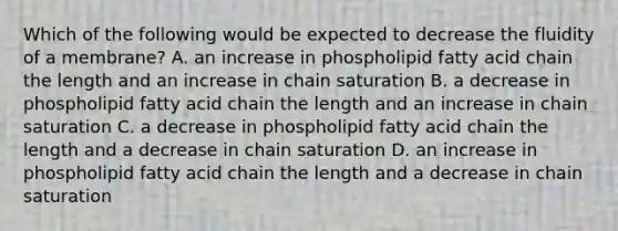 Which of the following would be expected to decrease the fluidity of a membrane? A. an increase in phospholipid fatty acid chain the length and an increase in chain saturation B. a decrease in phospholipid fatty acid chain the length and an increase in chain saturation C. a decrease in phospholipid fatty acid chain the length and a decrease in chain saturation D. an increase in phospholipid fatty acid chain the length and a decrease in chain saturation