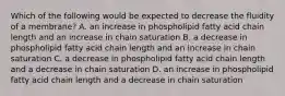 Which of the following would be expected to decrease the fluidity of a membrane? A. an increase in phospholipid fatty acid chain length and an increase in chain saturation B. a decrease in phospholipid fatty acid chain length and an increase in chain saturation C. a decrease in phospholipid fatty acid chain length and a decrease in chain saturation D. an increase in phospholipid fatty acid chain length and a decrease in chain saturation