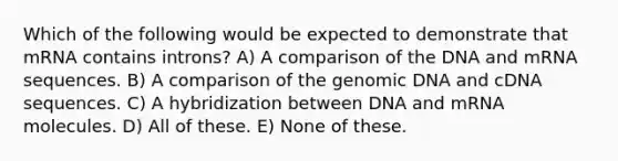 Which of the following would be expected to demonstrate that mRNA contains introns? A) A comparison of the DNA and mRNA sequences. B) A comparison of the genomic DNA and cDNA sequences. C) A hybridization between DNA and mRNA molecules. D) All of these. E) None of these.