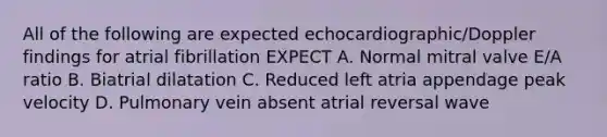 All of the following are expected echocardiographic/Doppler findings for atrial fibrillation EXPECT A. Normal mitral valve E/A ratio B. Biatrial dilatation C. Reduced left atria appendage peak velocity D. Pulmonary vein absent atrial reversal wave