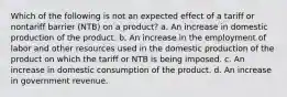 Which of the following is not an expected effect of a tariff or nontariff barrier (NTB) on a product? a. An increase in domestic production of the product. b. An increase in the employment of labor and other resources used in the domestic production of the product on which the tariff or NTB is being imposed. c. An increase in domestic consumption of the product. d. An increase in government revenue.