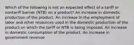 Which of the following is not an expected effect of a tariff or nontariff barrier (NTB) on a product? An increase in domestic production of the product. An increase in the employment of labor and other resources used in the domestic production of the product on which the tariff or NTB is being imposed. An increase in domestic consumption of the product. An increase in government revenue