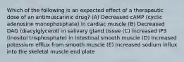 Which of the following is an expected effect of a therapeutic dose of an antimuscarinic drug? (A) Decreased cAMP (cyclic adenosine monophosphate) in cardiac muscle (B) Decreased DAG (diacylglycerol) in salivary gland tissue (C) Increased IP3 (inositol trisphosphate) in intestinal smooth muscle (D) Increased potassium efflux from smooth muscle (E) Increased sodium influx into the skeletal muscle end plate