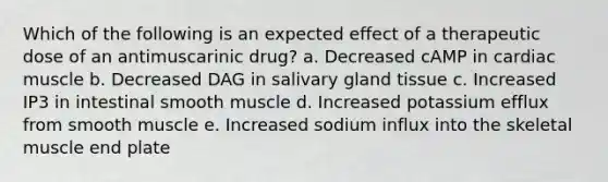 Which of the following is an expected effect of a therapeutic dose of an antimuscarinic drug? a. Decreased cAMP in cardiac muscle b. Decreased DAG in salivary gland tissue c. Increased IP3 in intestinal smooth muscle d. Increased potassium efflux from smooth muscle e. Increased sodium influx into the skeletal muscle end plate