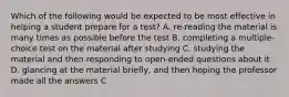 Which of the following would be expected to be most effective in helping a student prepare for a test? A. re-reading the material is many times as possible before the test B. completing a multiple-choice test on the material after studying C. studying the material and then responding to open-ended questions about it D. glancing at the material briefly, and then hoping the professor made all the answers C