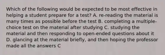 Which of the following would be expected to be most effective in helping a student prepare for a test? A. re-reading the material is many times as possible before the test B. completing a multiple-choice test on the material after studying C. studying the material and then responding to open-ended questions about it D. glancing at the material briefly, and then hoping the professor made all the answers C