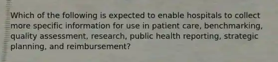 Which of the following is expected to enable hospitals to collect more specific information for use in patient care, benchmarking, quality assessment, research, public health reporting, strategic planning, and reimbursement?