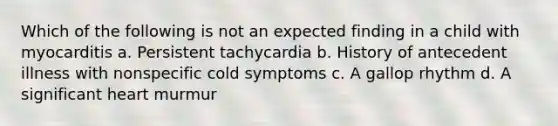 Which of the following is not an expected finding in a child with myocarditis a. Persistent tachycardia b. History of antecedent illness with nonspecific cold symptoms c. A gallop rhythm d. A significant heart murmur