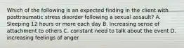 Which of the following is an expected finding in the client with posttraumatic stress disorder following a sexual assault? A. Sleeping 12 hours or more each day B. Increasing sense of attachment to others C. constant need to talk about the event D. increasing feelings of anger