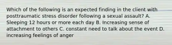 Which of the following is an expected finding in the client with posttraumatic stress disorder following a sexual assault? A. Sleeping 12 hours or more each day B. Increasing sense of attachment to others C. constant need to talk about the event D. increasing feelings of anger