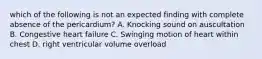 which of the following is not an expected finding with complete absence of the pericardium? A. Knocking sound on auscultation B. Congestive heart failure C. Swinging motion of heart within chest D. right ventricular volume overload