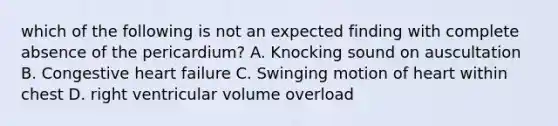 which of the following is not an expected finding with complete absence of the pericardium? A. Knocking sound on auscultation B. Congestive heart failure C. Swinging motion of heart within chest D. right ventricular volume overload