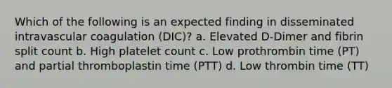 Which of the following is an expected finding in disseminated intravascular coagulation (DIC)? a. Elevated D-Dimer and fibrin split count b. High platelet count c. Low prothrombin time (PT) and partial thromboplastin time (PTT) d. Low thrombin time (TT)