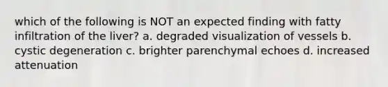which of the following is NOT an expected finding with fatty infiltration of the liver? a. degraded visualization of vessels b. cystic degeneration c. brighter parenchymal echoes d. increased attenuation