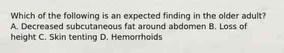 Which of the following is an expected finding in the older adult? A. Decreased subcutaneous fat around abdomen B. Loss of height C. Skin tenting D. Hemorrhoids