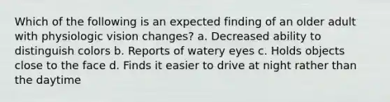 Which of the following is an expected finding of an older adult with physiologic vision changes? a. Decreased ability to distinguish colors b. Reports of watery eyes c. Holds objects close to the face d. Finds it easier to drive at night rather than the daytime